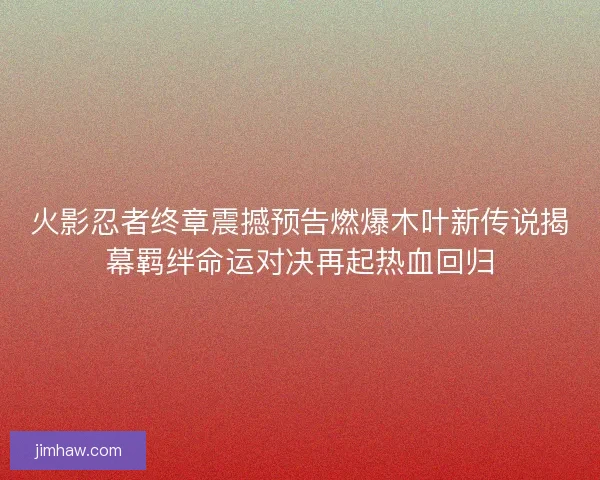 火影忍者终章震撼预告燃爆木叶新传说揭幕羁绊命运对决再起热血回归