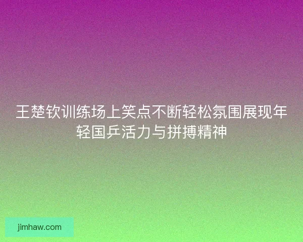 王楚钦训练场上笑点不断轻松氛围展现年轻国乒活力与拼搏精神