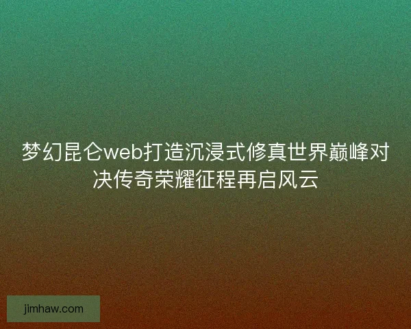 梦幻昆仑web打造沉浸式修真世界巅峰对决传奇荣耀征程再启风云