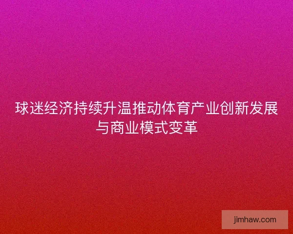 球迷经济持续升温推动体育产业创新发展与商业模式变革