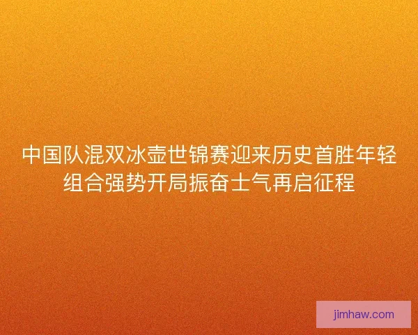中国队混双冰壶世锦赛迎来历史首胜年轻组合强势开局振奋士气再启征程